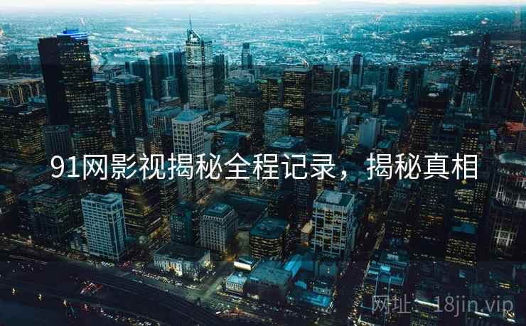 91网影视揭秘全程记录，揭秘真相