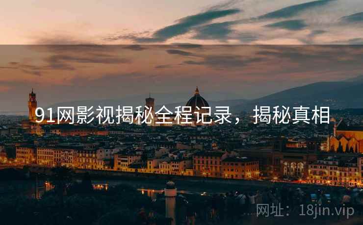 91网影视揭秘全程记录，揭秘真相