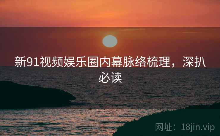 新91视频娱乐圈内幕脉络梳理，深扒必读