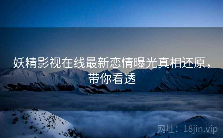 妖精影视在线最新恋情曝光真相还原，带你看透