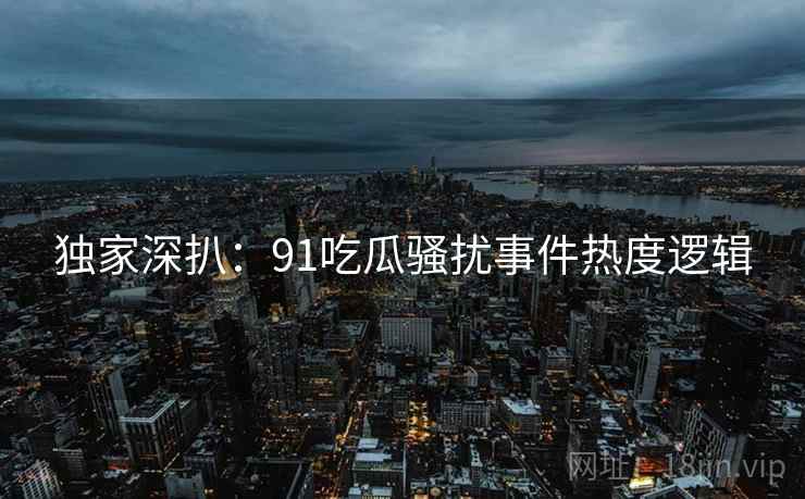 独家深扒：91吃瓜骚扰事件热度逻辑
