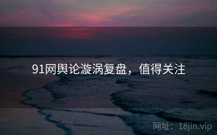 91网舆论漩涡复盘，值得关注