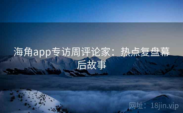 海角app专访周评论家：热点复盘幕后故事