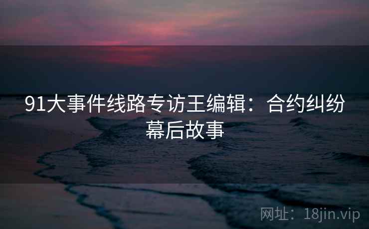 91大事件线路专访王编辑：合约纠纷幕后故事