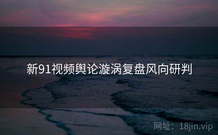 新91视频舆论漩涡复盘风向研判