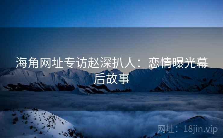 海角网址专访赵深扒人：恋情曝光幕后故事
