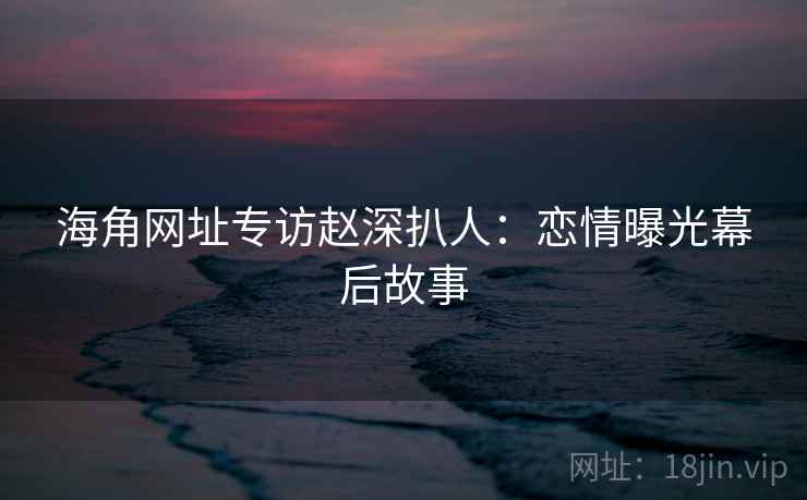 海角网址专访赵深扒人：恋情曝光幕后故事