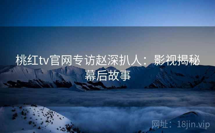 桃红tv官网专访赵深扒人：影视揭秘幕后故事