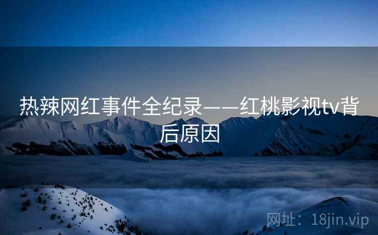 热辣网红事件全纪录——红桃影视tv背后原因