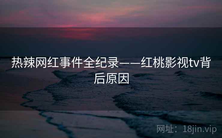 热辣网红事件全纪录——红桃影视tv背后原因