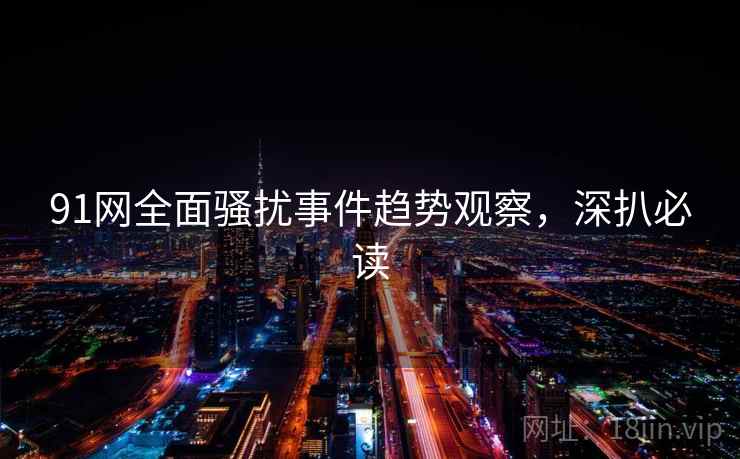 91网全面骚扰事件趋势观察，深扒必读