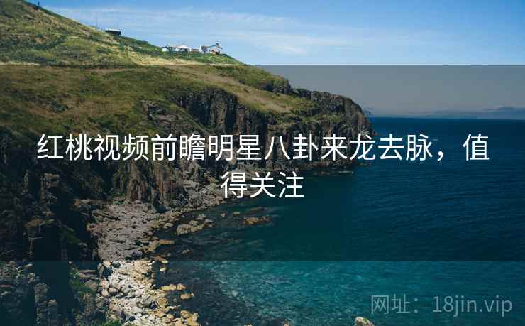 红桃视频前瞻明星八卦来龙去脉，值得关注