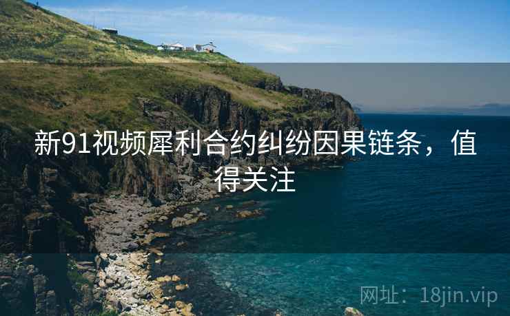 新91视频犀利合约纠纷因果链条，值得关注
