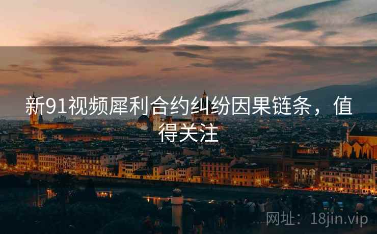新91视频犀利合约纠纷因果链条，值得关注