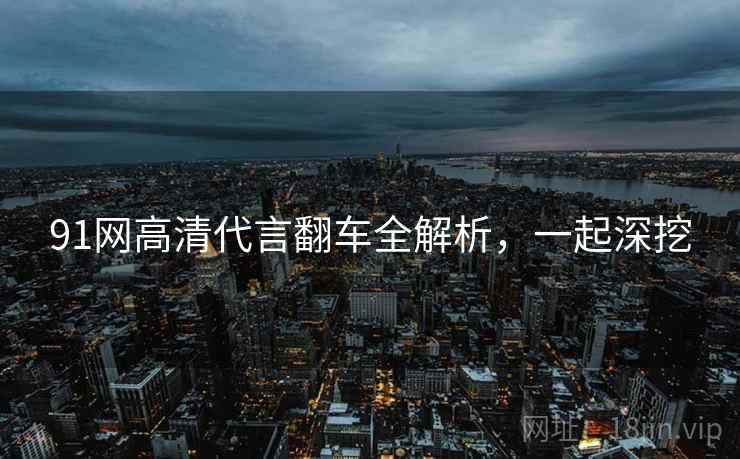 91网高清代言翻车全解析，一起深挖
