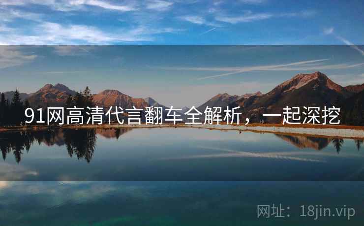 91网高清代言翻车全解析，一起深挖